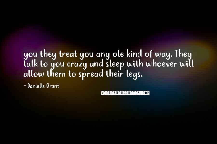 Danielle Grant Quotes: you they treat you any ole kind of way. They talk to you crazy and sleep with whoever will allow them to spread their legs.