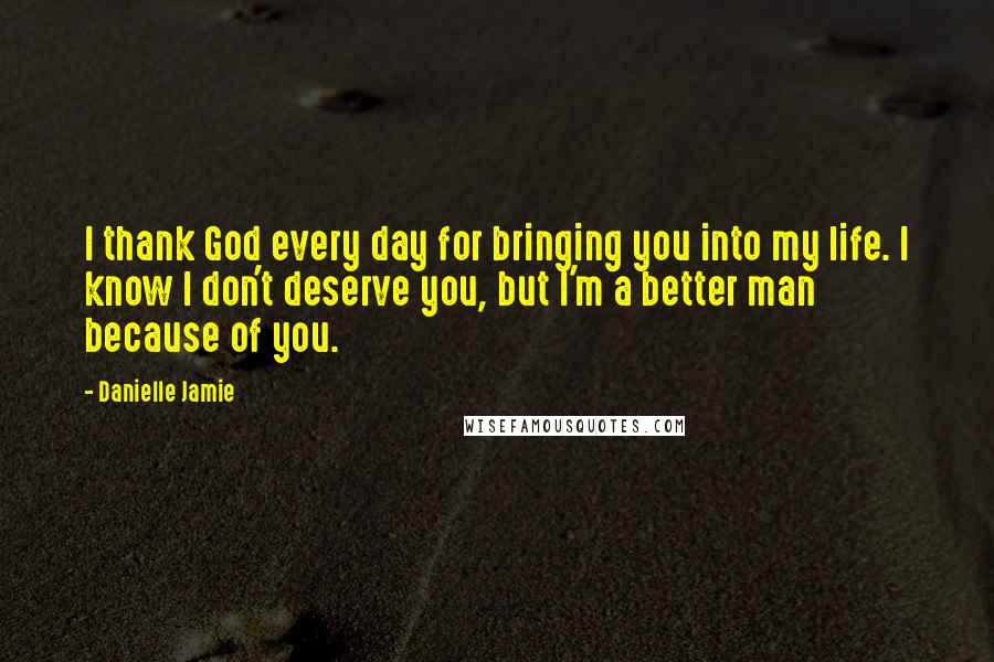 Danielle Jamie Quotes: I thank God every day for bringing you into my life. I know I don't deserve you, but I'm a better man because of you.