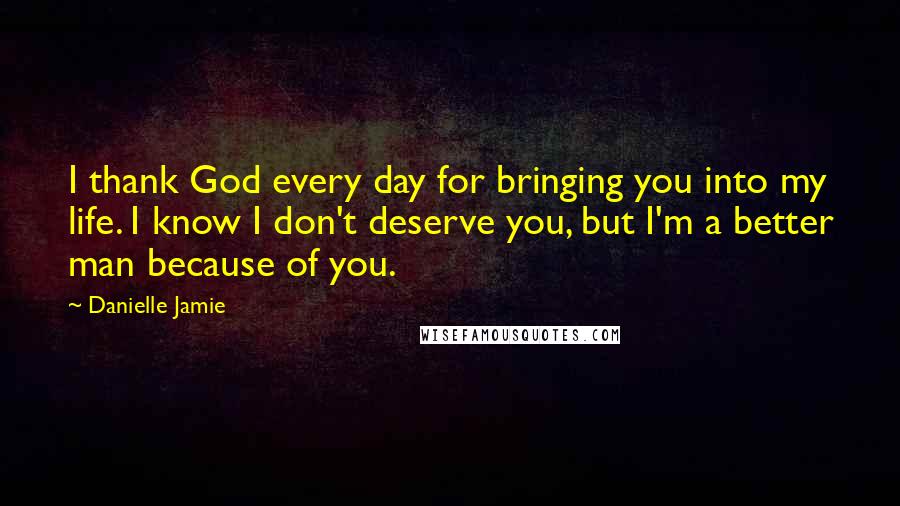 Danielle Jamie Quotes: I thank God every day for bringing you into my life. I know I don't deserve you, but I'm a better man because of you.