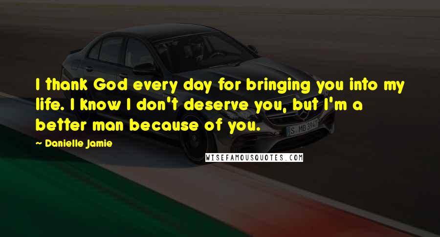 Danielle Jamie Quotes: I thank God every day for bringing you into my life. I know I don't deserve you, but I'm a better man because of you.