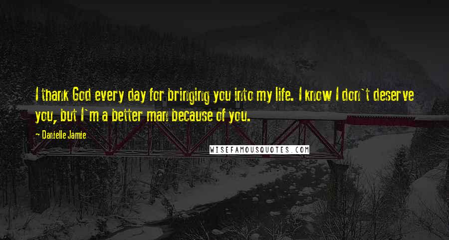 Danielle Jamie Quotes: I thank God every day for bringing you into my life. I know I don't deserve you, but I'm a better man because of you.