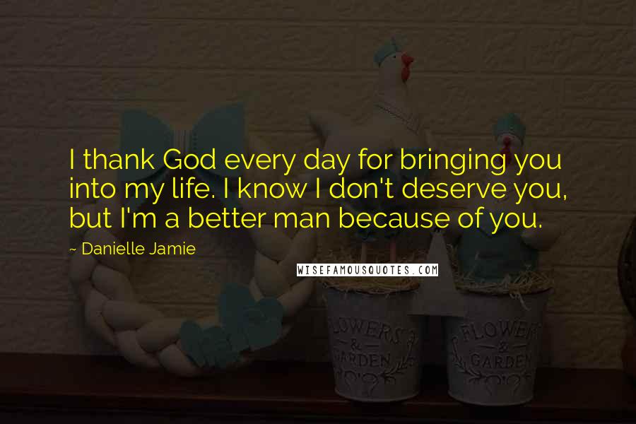 Danielle Jamie Quotes: I thank God every day for bringing you into my life. I know I don't deserve you, but I'm a better man because of you.