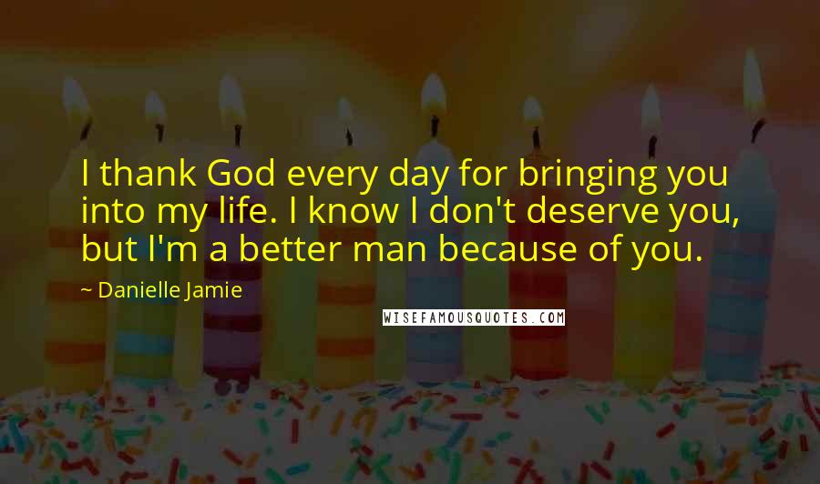 Danielle Jamie Quotes: I thank God every day for bringing you into my life. I know I don't deserve you, but I'm a better man because of you.
