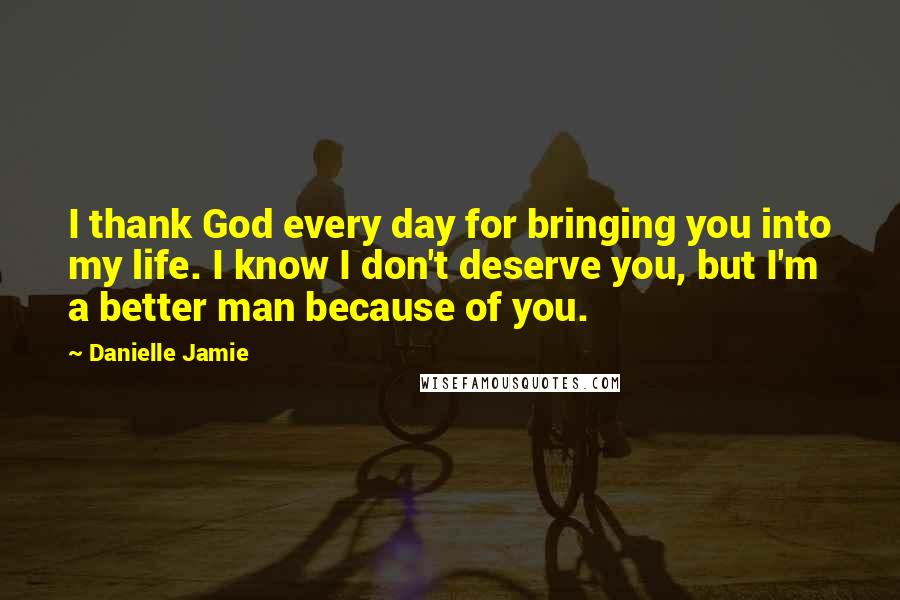 Danielle Jamie Quotes: I thank God every day for bringing you into my life. I know I don't deserve you, but I'm a better man because of you.