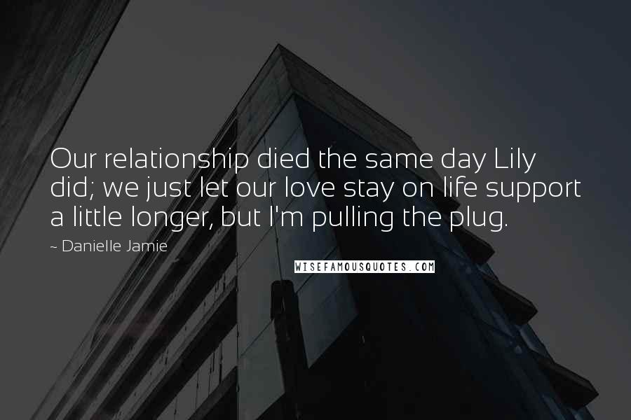 Danielle Jamie Quotes: Our relationship died the same day Lily did; we just let our love stay on life support a little longer, but I'm pulling the plug.