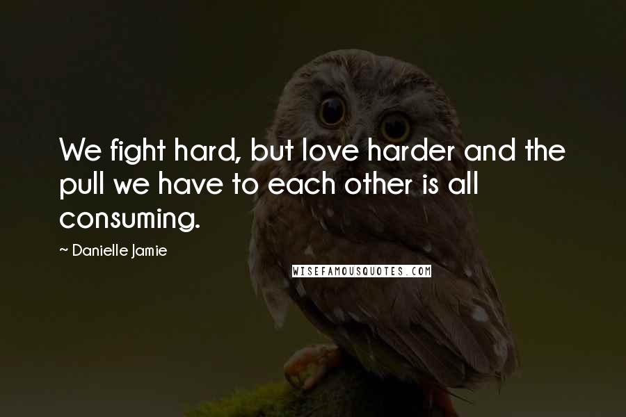 Danielle Jamie Quotes: We fight hard, but love harder and the pull we have to each other is all consuming.
