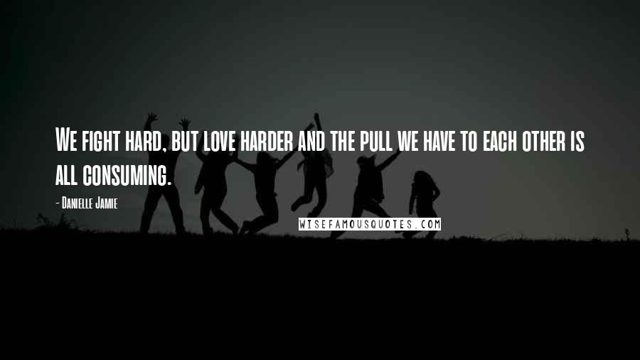 Danielle Jamie Quotes: We fight hard, but love harder and the pull we have to each other is all consuming.