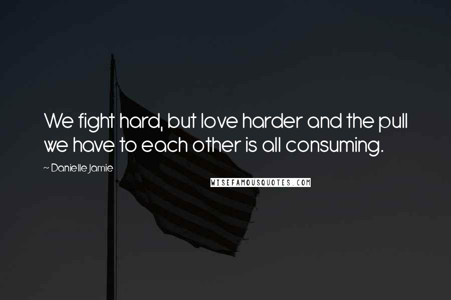 Danielle Jamie Quotes: We fight hard, but love harder and the pull we have to each other is all consuming.
