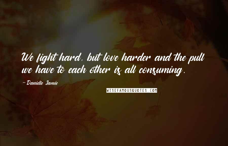 Danielle Jamie Quotes: We fight hard, but love harder and the pull we have to each other is all consuming.