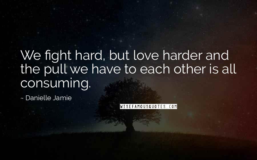 Danielle Jamie Quotes: We fight hard, but love harder and the pull we have to each other is all consuming.