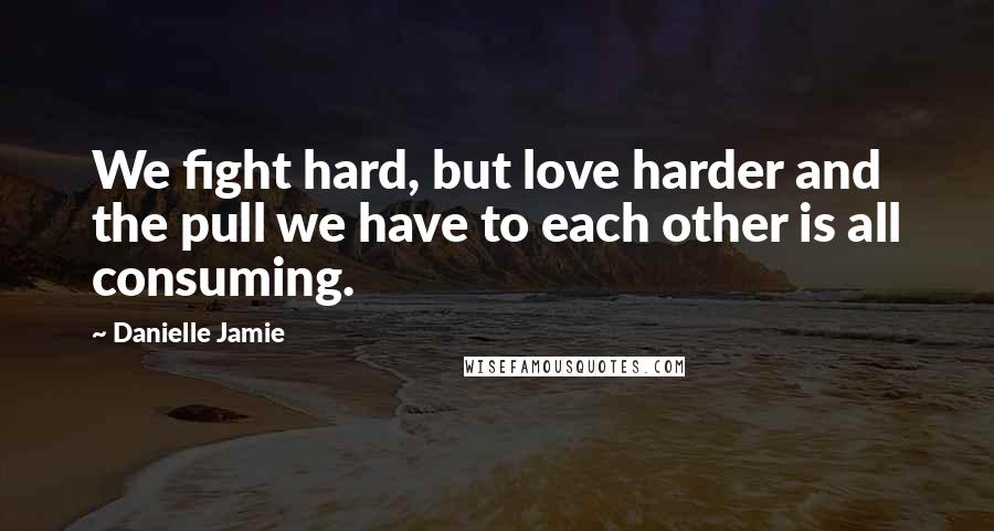 Danielle Jamie Quotes: We fight hard, but love harder and the pull we have to each other is all consuming.