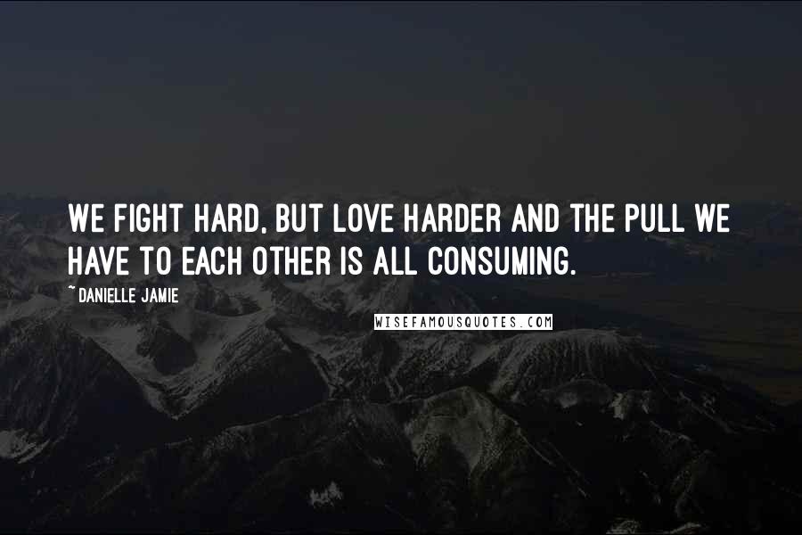 Danielle Jamie Quotes: We fight hard, but love harder and the pull we have to each other is all consuming.