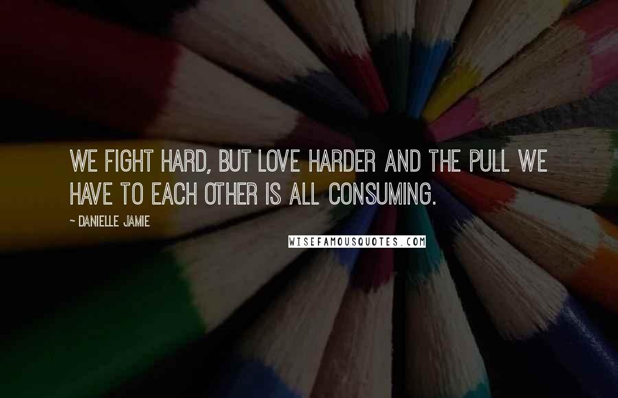 Danielle Jamie Quotes: We fight hard, but love harder and the pull we have to each other is all consuming.
