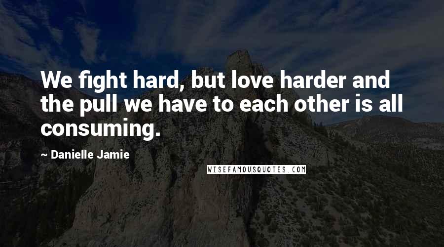 Danielle Jamie Quotes: We fight hard, but love harder and the pull we have to each other is all consuming.