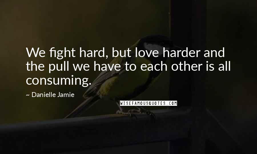 Danielle Jamie Quotes: We fight hard, but love harder and the pull we have to each other is all consuming.