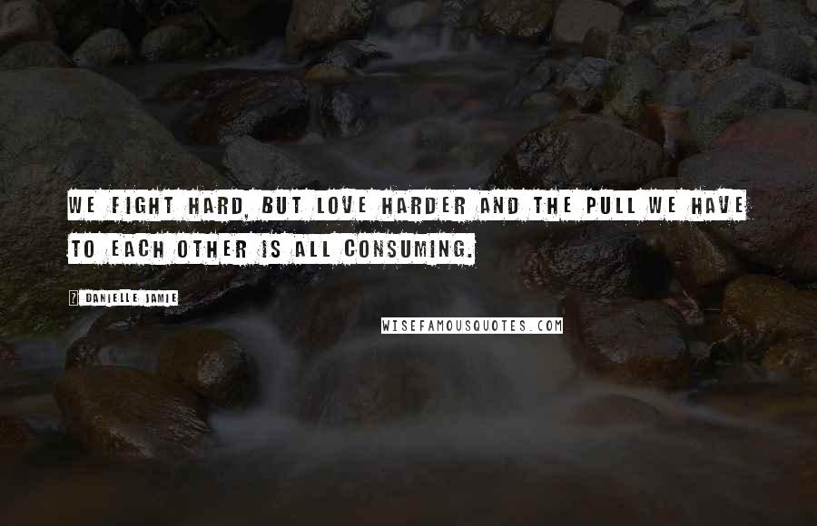 Danielle Jamie Quotes: We fight hard, but love harder and the pull we have to each other is all consuming.