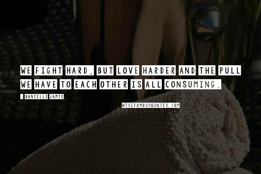 Danielle Jamie Quotes: We fight hard, but love harder and the pull we have to each other is all consuming.