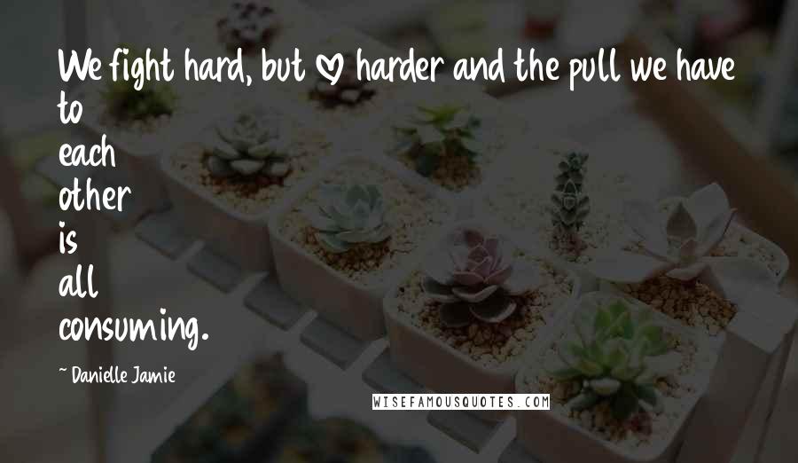Danielle Jamie Quotes: We fight hard, but love harder and the pull we have to each other is all consuming.