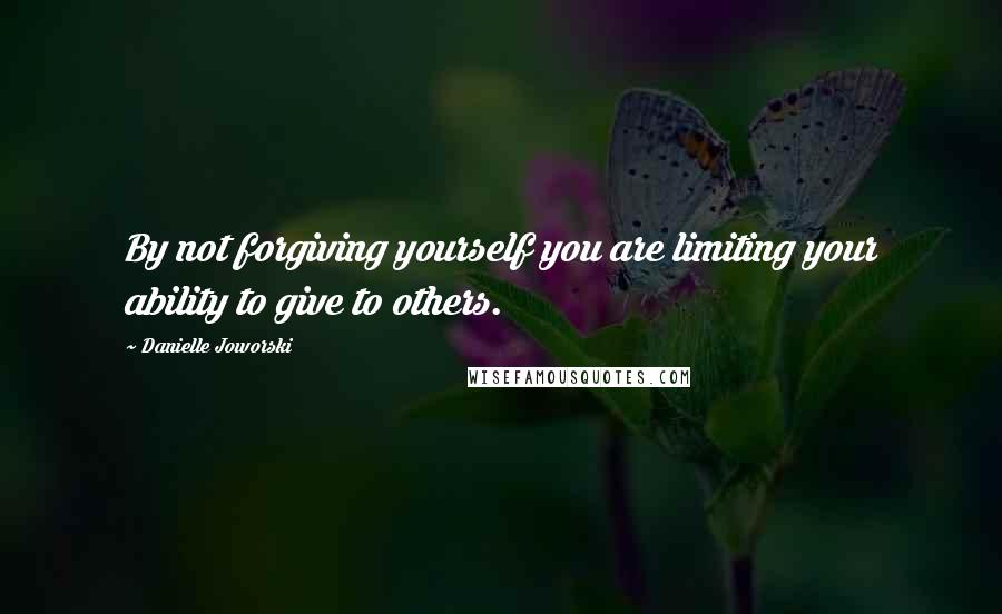 Danielle Joworski Quotes: By not forgiving yourself you are limiting your ability to give to others.