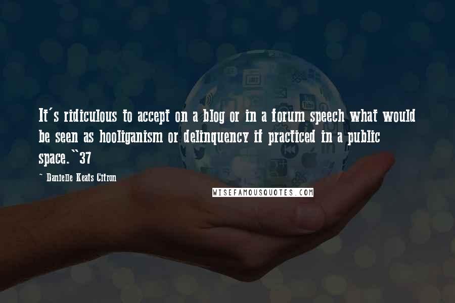 Danielle Keats Citron Quotes: It's ridiculous to accept on a blog or in a forum speech what would be seen as hooliganism or delinquency if practiced in a public space."37