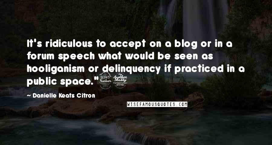 Danielle Keats Citron Quotes: It's ridiculous to accept on a blog or in a forum speech what would be seen as hooliganism or delinquency if practiced in a public space."37