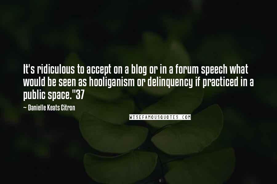 Danielle Keats Citron Quotes: It's ridiculous to accept on a blog or in a forum speech what would be seen as hooliganism or delinquency if practiced in a public space."37
