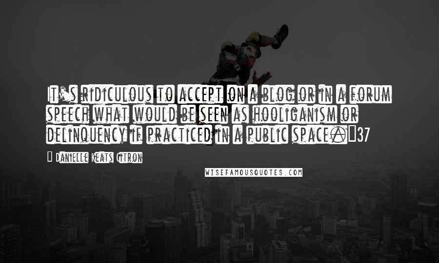 Danielle Keats Citron Quotes: It's ridiculous to accept on a blog or in a forum speech what would be seen as hooliganism or delinquency if practiced in a public space."37