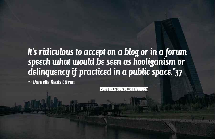 Danielle Keats Citron Quotes: It's ridiculous to accept on a blog or in a forum speech what would be seen as hooliganism or delinquency if practiced in a public space."37