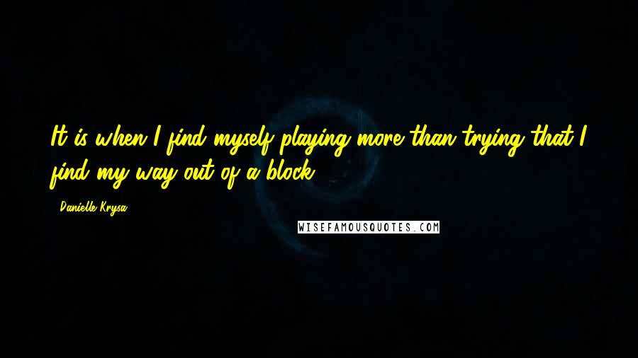 Danielle Krysa Quotes: It is when I find myself playing more than trying that I find my way out of a block