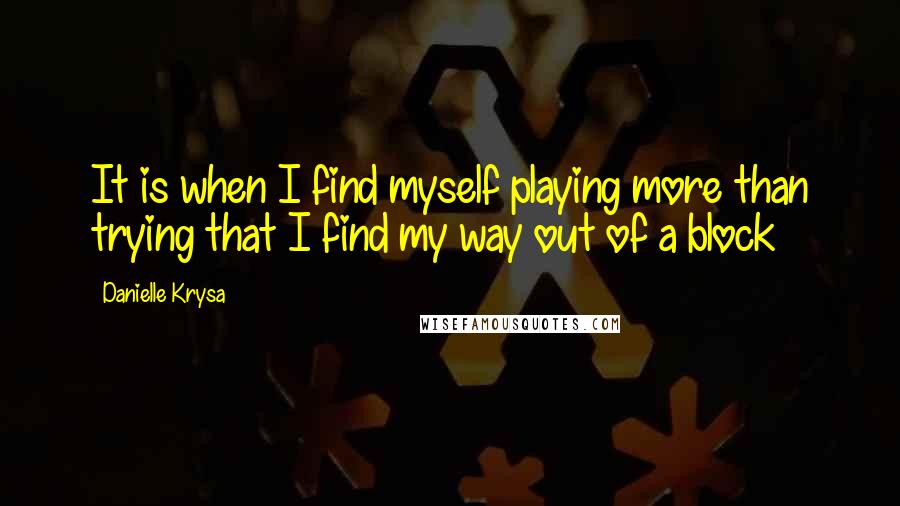 Danielle Krysa Quotes: It is when I find myself playing more than trying that I find my way out of a block