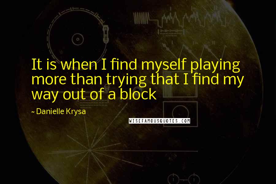 Danielle Krysa Quotes: It is when I find myself playing more than trying that I find my way out of a block