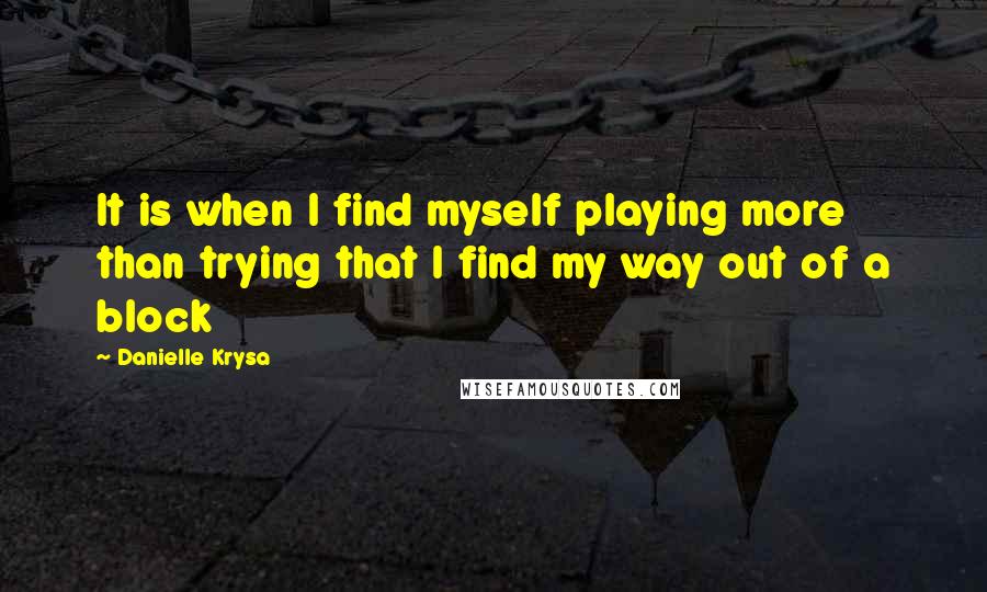 Danielle Krysa Quotes: It is when I find myself playing more than trying that I find my way out of a block