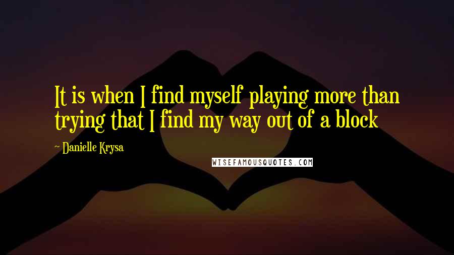 Danielle Krysa Quotes: It is when I find myself playing more than trying that I find my way out of a block