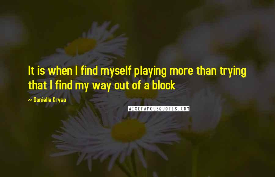 Danielle Krysa Quotes: It is when I find myself playing more than trying that I find my way out of a block