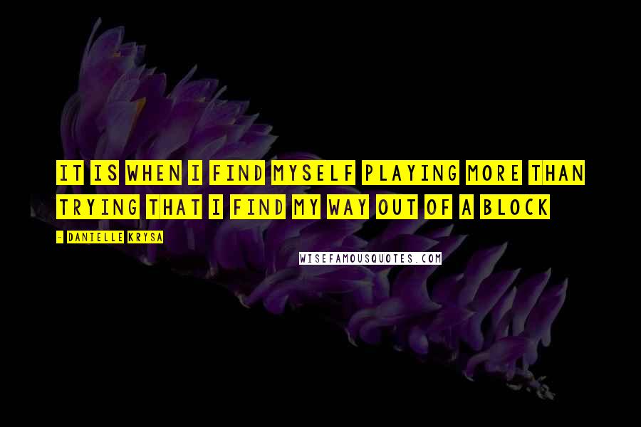 Danielle Krysa Quotes: It is when I find myself playing more than trying that I find my way out of a block