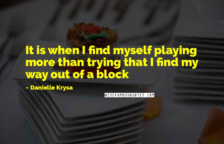 Danielle Krysa Quotes: It is when I find myself playing more than trying that I find my way out of a block