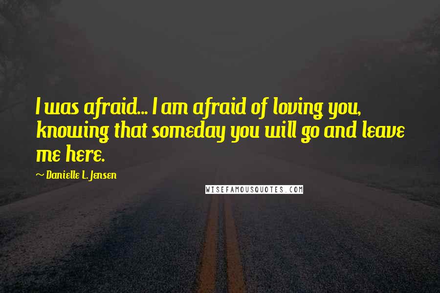 Danielle L. Jensen Quotes: I was afraid... I am afraid of loving you, knowing that someday you will go and leave me here.