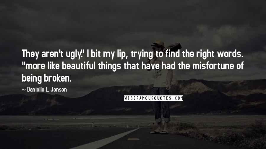 Danielle L. Jensen Quotes: They aren't ugly." I bit my lip, trying to find the right words. "more like beautiful things that have had the misfortune of being broken.