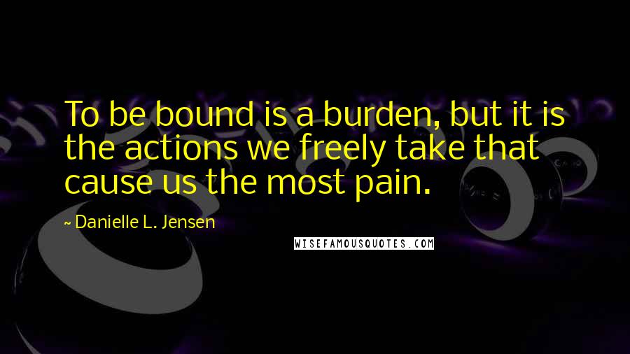 Danielle L. Jensen Quotes: To be bound is a burden, but it is the actions we freely take that cause us the most pain.