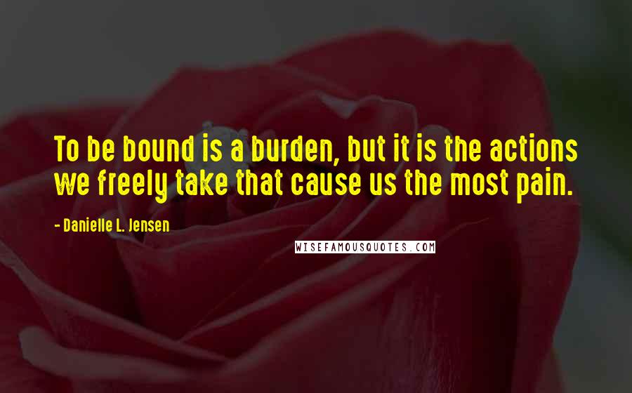 Danielle L. Jensen Quotes: To be bound is a burden, but it is the actions we freely take that cause us the most pain.