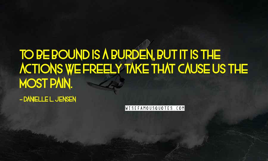 Danielle L. Jensen Quotes: To be bound is a burden, but it is the actions we freely take that cause us the most pain.