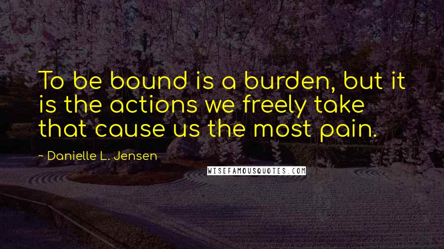 Danielle L. Jensen Quotes: To be bound is a burden, but it is the actions we freely take that cause us the most pain.