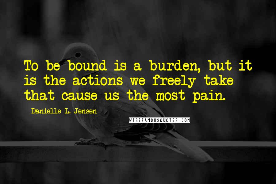 Danielle L. Jensen Quotes: To be bound is a burden, but it is the actions we freely take that cause us the most pain.