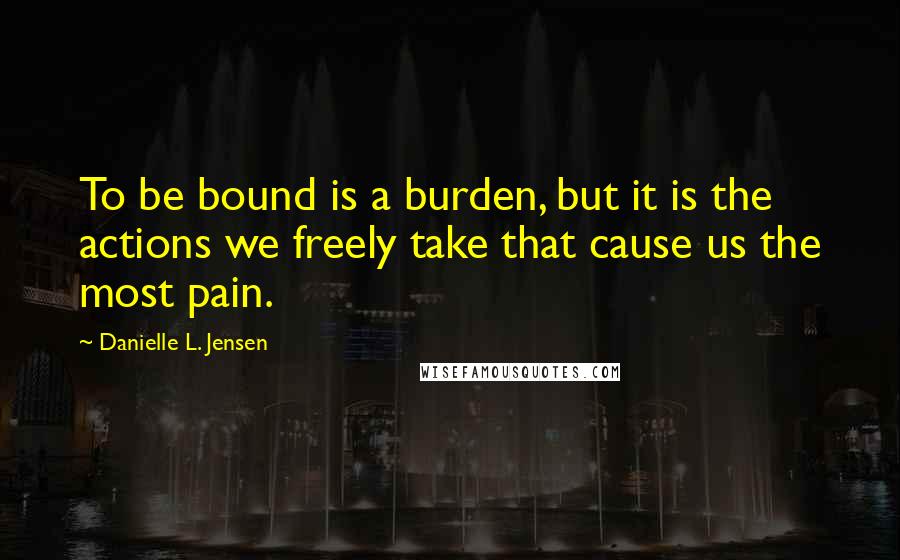 Danielle L. Jensen Quotes: To be bound is a burden, but it is the actions we freely take that cause us the most pain.