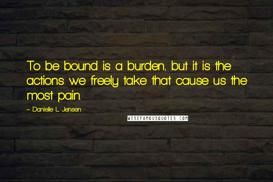 Danielle L. Jensen Quotes: To be bound is a burden, but it is the actions we freely take that cause us the most pain.