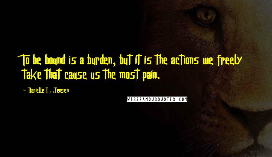 Danielle L. Jensen Quotes: To be bound is a burden, but it is the actions we freely take that cause us the most pain.