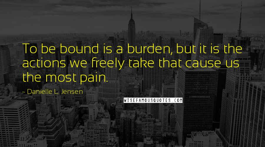 Danielle L. Jensen Quotes: To be bound is a burden, but it is the actions we freely take that cause us the most pain.