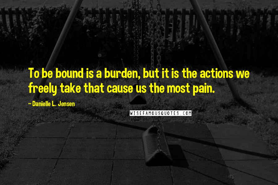 Danielle L. Jensen Quotes: To be bound is a burden, but it is the actions we freely take that cause us the most pain.