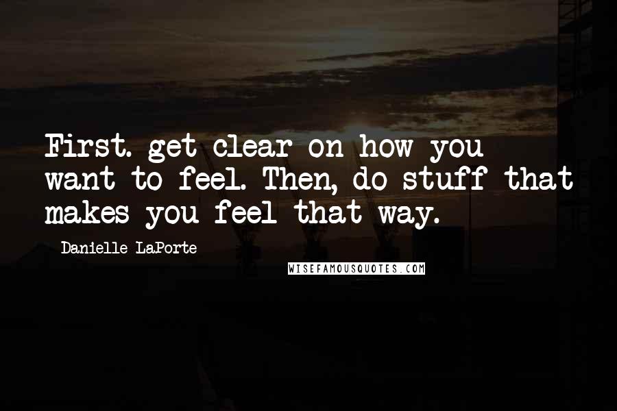 Danielle LaPorte Quotes: First. get clear on how you want to feel. Then, do stuff that makes you feel that way.