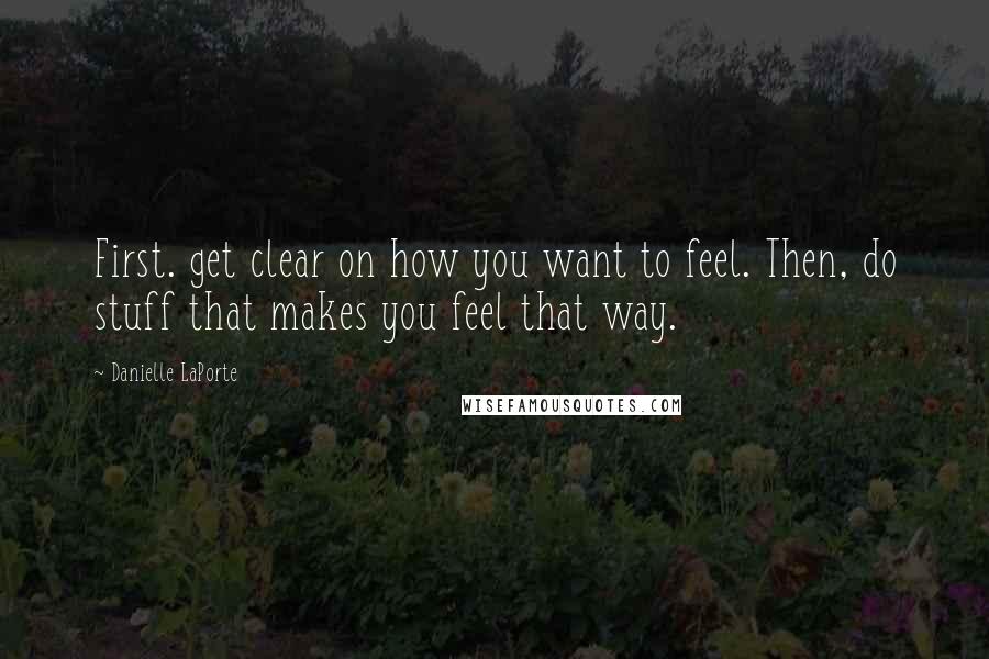 Danielle LaPorte Quotes: First. get clear on how you want to feel. Then, do stuff that makes you feel that way.